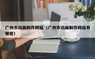 廣州市動畫制作網(wǎng)站（廣州市動畫制作網(wǎng)站有哪些）