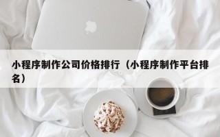 小程序制作公司價格排行（小程序制作平臺排名）